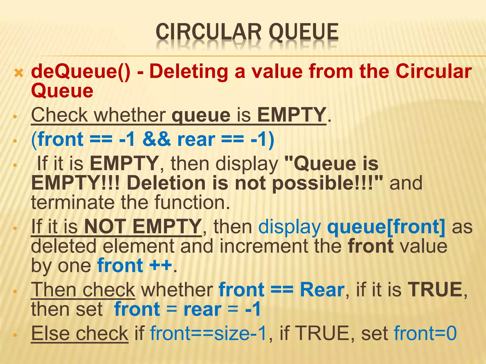 CIRCULAR QUEUE
 deQueue() - Deleting a value from the Circular
Queue
• Check whether queue is EMPTY.
• (front == -1 && rear == -1)
• If it is EMPTY, then display "Queue is
EMPTY!!! Deletion is not possible!!!" and
terminate the function.
• If it is NOT EMPTY, then display queue[front] as
deleted element and increment the front value
by one front ++.
• Then check whether front == Rear, if it is TRUE,
then set front = rear = -1
• Else check if front==size-1, if TRUE, set front=0
 