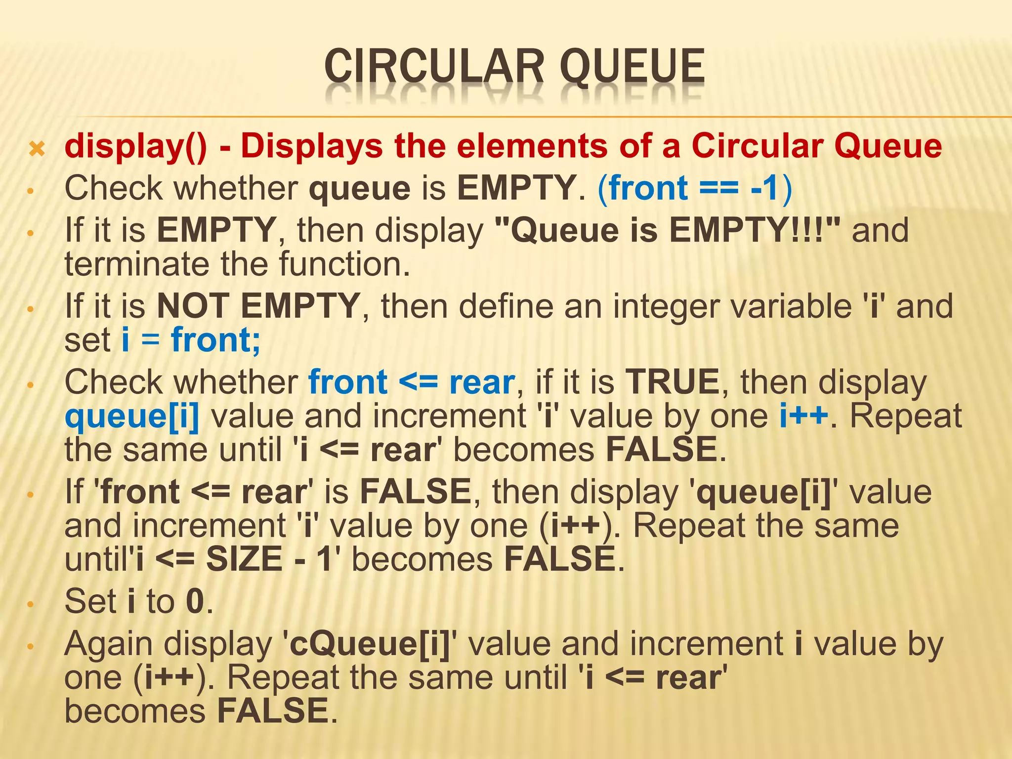 CIRCULAR QUEUE
 display() - Displays the elements of a Circular Queue
• Check whether queue is EMPTY. (front == -1)
• If it is EMPTY, then display "Queue is EMPTY!!!" and
terminate the function.
• If it is NOT EMPTY, then define an integer variable 'i' and
set i = front;
• Check whether front <= rear, if it is TRUE, then display
queue[i] value and increment 'i' value by one i++. Repeat
the same until 'i <= rear' becomes FALSE.
• If 'front <= rear' is FALSE, then display 'queue[i]' value
and increment 'i' value by one (i++). Repeat the same
until'i <= SIZE - 1' becomes FALSE.
• Set i to 0.
• Again display 'cQueue[i]' value and increment i value by
one (i++). Repeat the same until 'i <= rear'
becomes FALSE.
 
