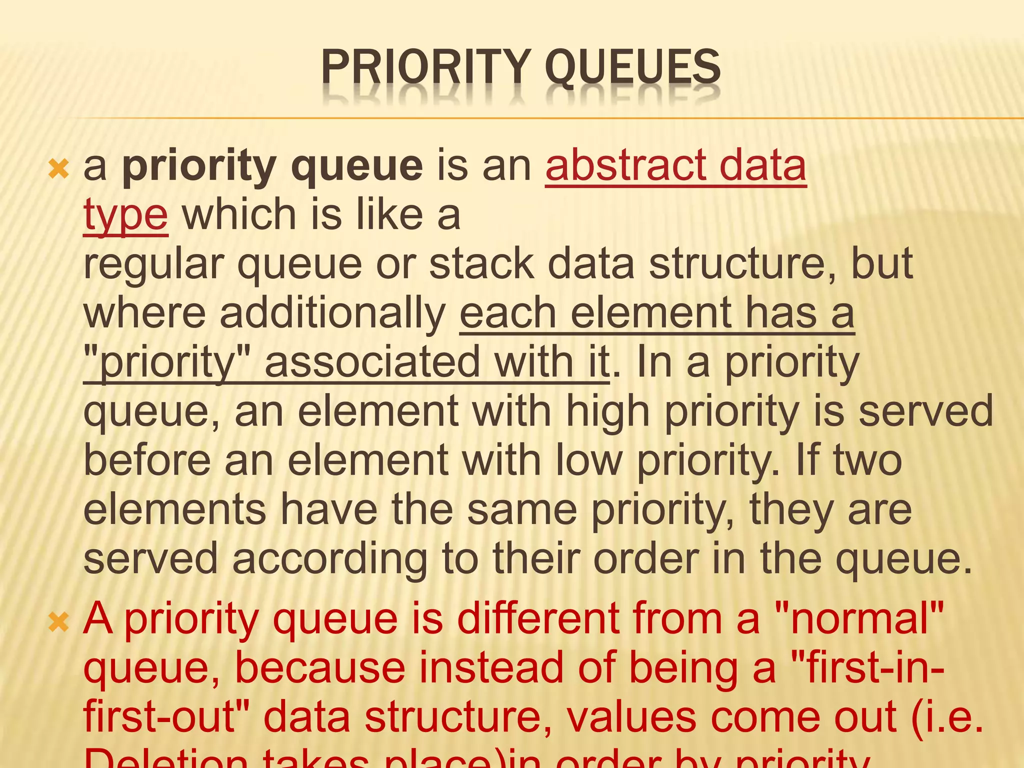 PRIORITY QUEUES
 a priority queue is an abstract data
type which is like a
regular queue or stack data structure, but
where additionally each element has a
"priority" associated with it. In a priority
queue, an element with high priority is served
before an element with low priority. If two
elements have the same priority, they are
served according to their order in the queue.
 A priority queue is different from a "normal"
queue, because instead of being a "first-in-
first-out" data structure, values come out (i.e.
 
