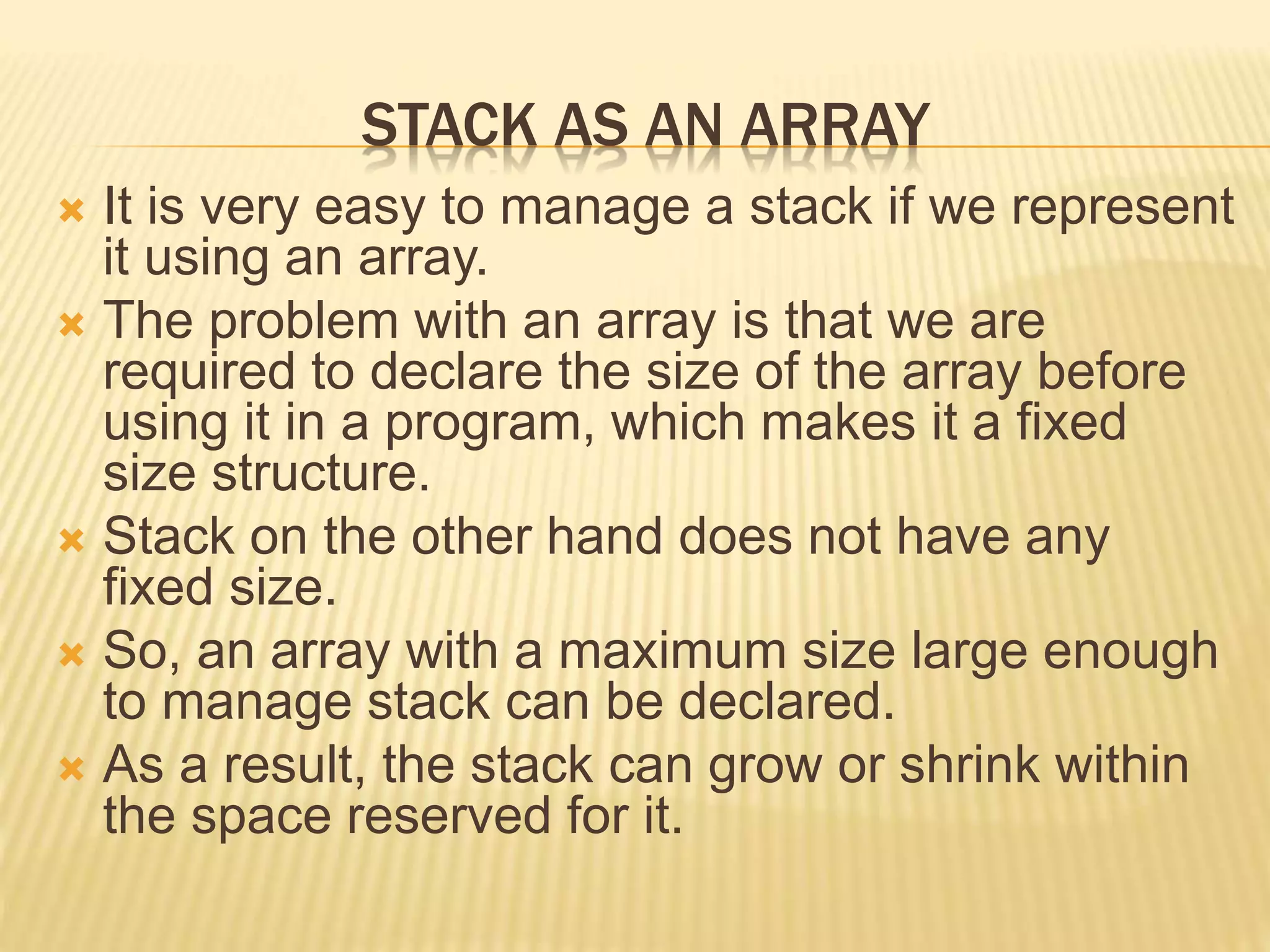 STACK AS AN ARRAY
 It is very easy to manage a stack if we represent
it using an array.
 The problem with an array is that we are
required to declare the size of the array before
using it in a program, which makes it a fixed
size structure.
 Stack on the other hand does not have any
fixed size.
 So, an array with a maximum size large enough
to manage stack can be declared.
 As a result, the stack can grow or shrink within
the space reserved for it.
 