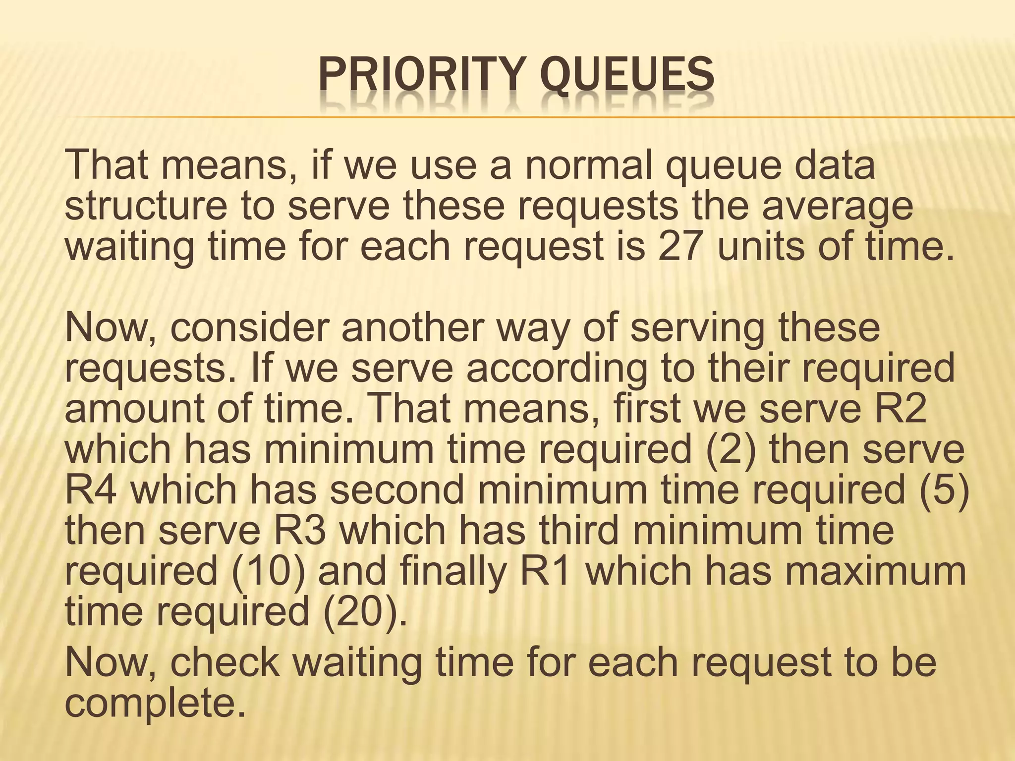 PRIORITY QUEUES
That means, if we use a normal queue data
structure to serve these requests the average
waiting time for each request is 27 units of time.
Now, consider another way of serving these
requests. If we serve according to their required
amount of time. That means, first we serve R2
which has minimum time required (2) then serve
R4 which has second minimum time required (5)
then serve R3 which has third minimum time
required (10) and finally R1 which has maximum
time required (20).
Now, check waiting time for each request to be
complete.
 