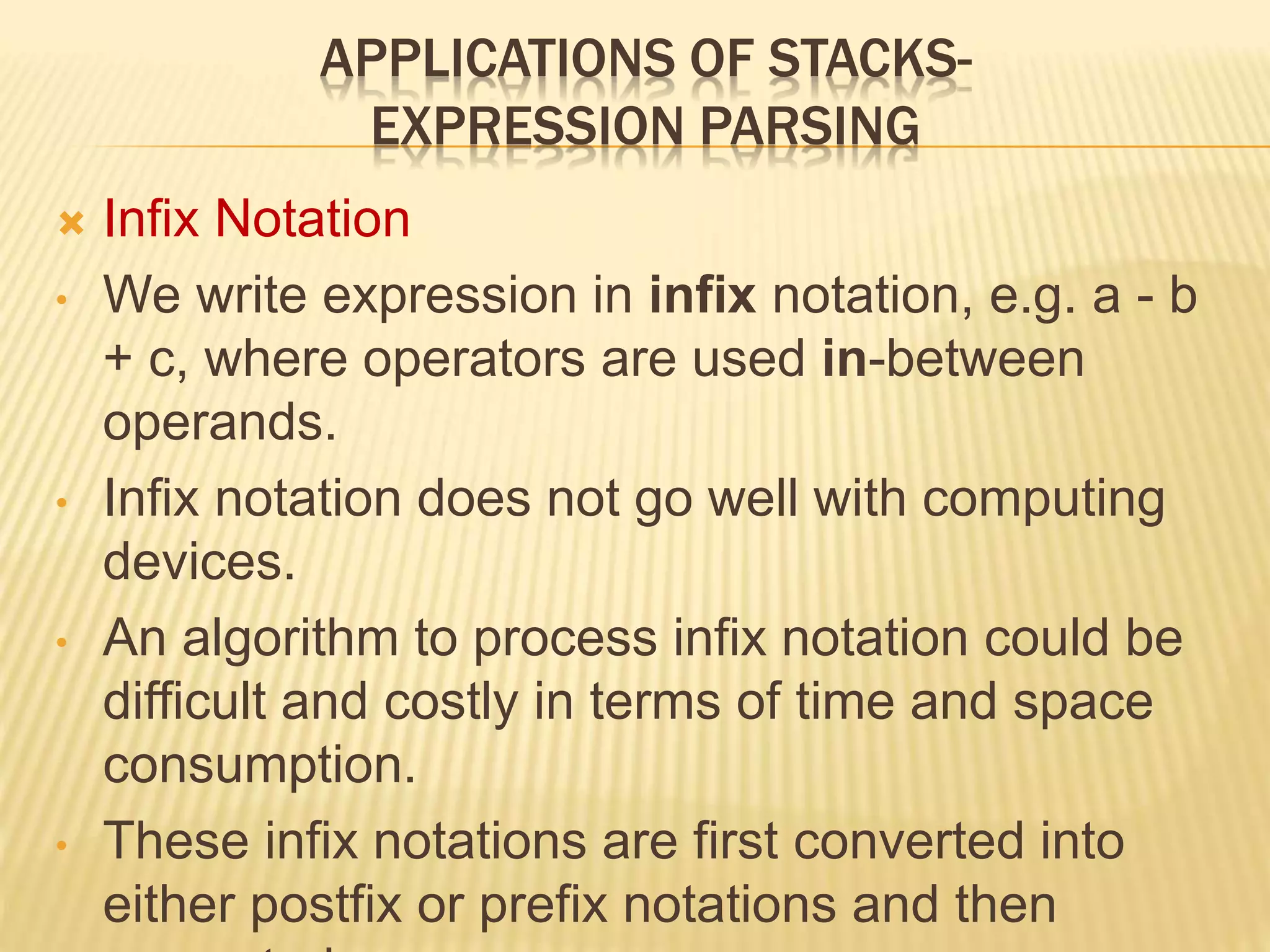APPLICATIONS OF STACKS-
EXPRESSION PARSING
 Infix Notation
• We write expression in infix notation, e.g. a - b
+ c, where operators are used in-between
operands.
• Infix notation does not go well with computing
devices.
• An algorithm to process infix notation could be
difficult and costly in terms of time and space
consumption.
• These infix notations are first converted into
either postfix or prefix notations and then
 