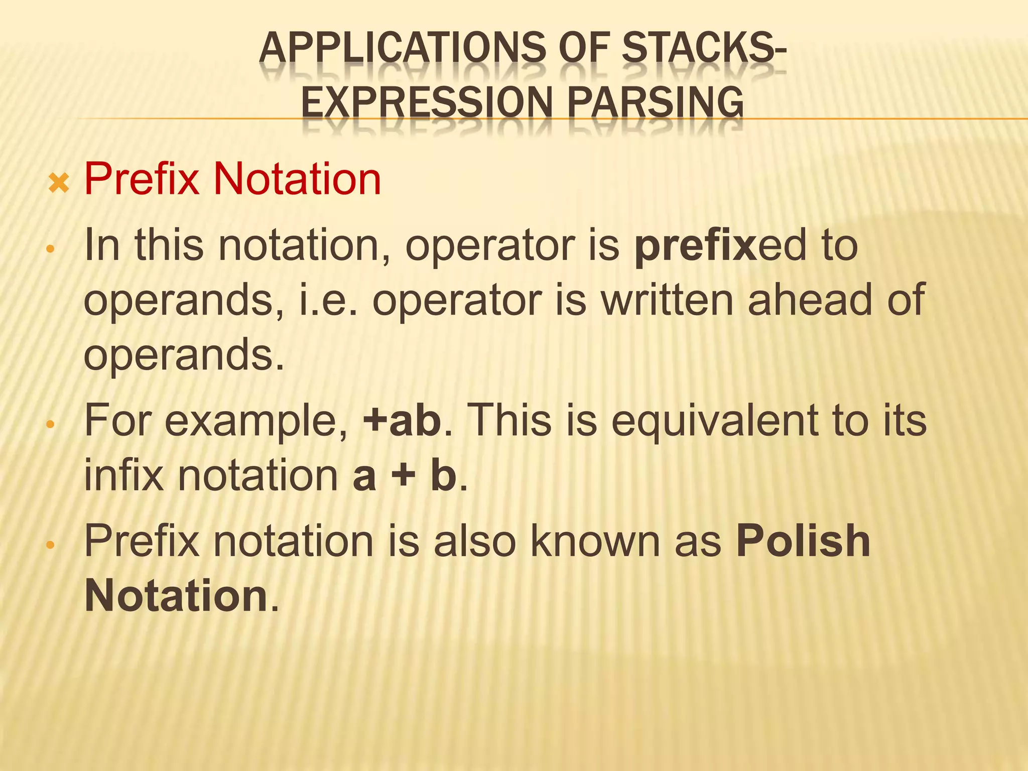 APPLICATIONS OF STACKS-
EXPRESSION PARSING
 Prefix Notation
• In this notation, operator is prefixed to
operands, i.e. operator is written ahead of
operands.
• For example, +ab. This is equivalent to its
infix notation a + b.
• Prefix notation is also known as Polish
Notation.
 