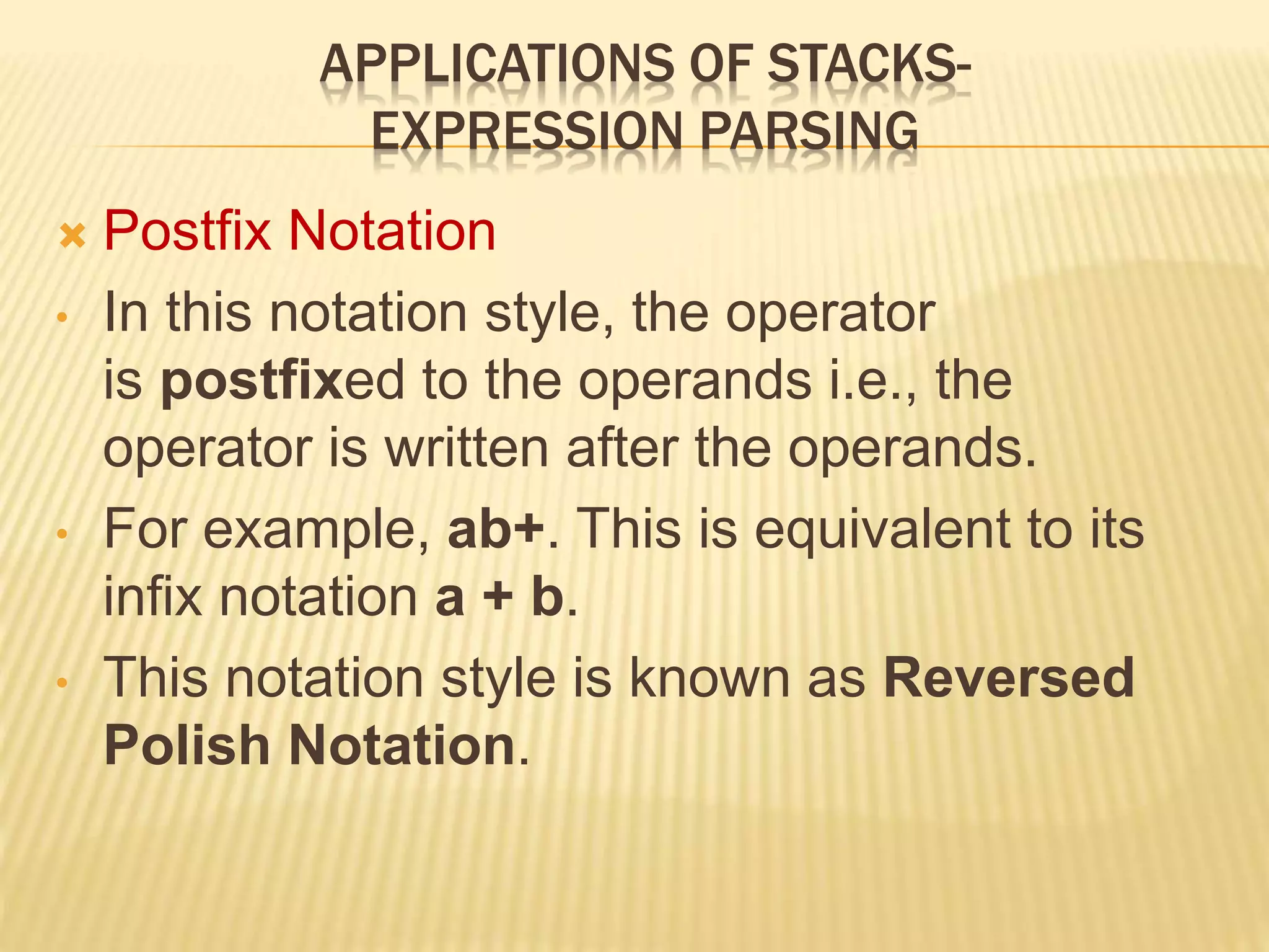 APPLICATIONS OF STACKS-
EXPRESSION PARSING
 Postfix Notation
• In this notation style, the operator
is postfixed to the operands i.e., the
operator is written after the operands.
• For example, ab+. This is equivalent to its
infix notation a + b.
• This notation style is known as Reversed
Polish Notation.
 