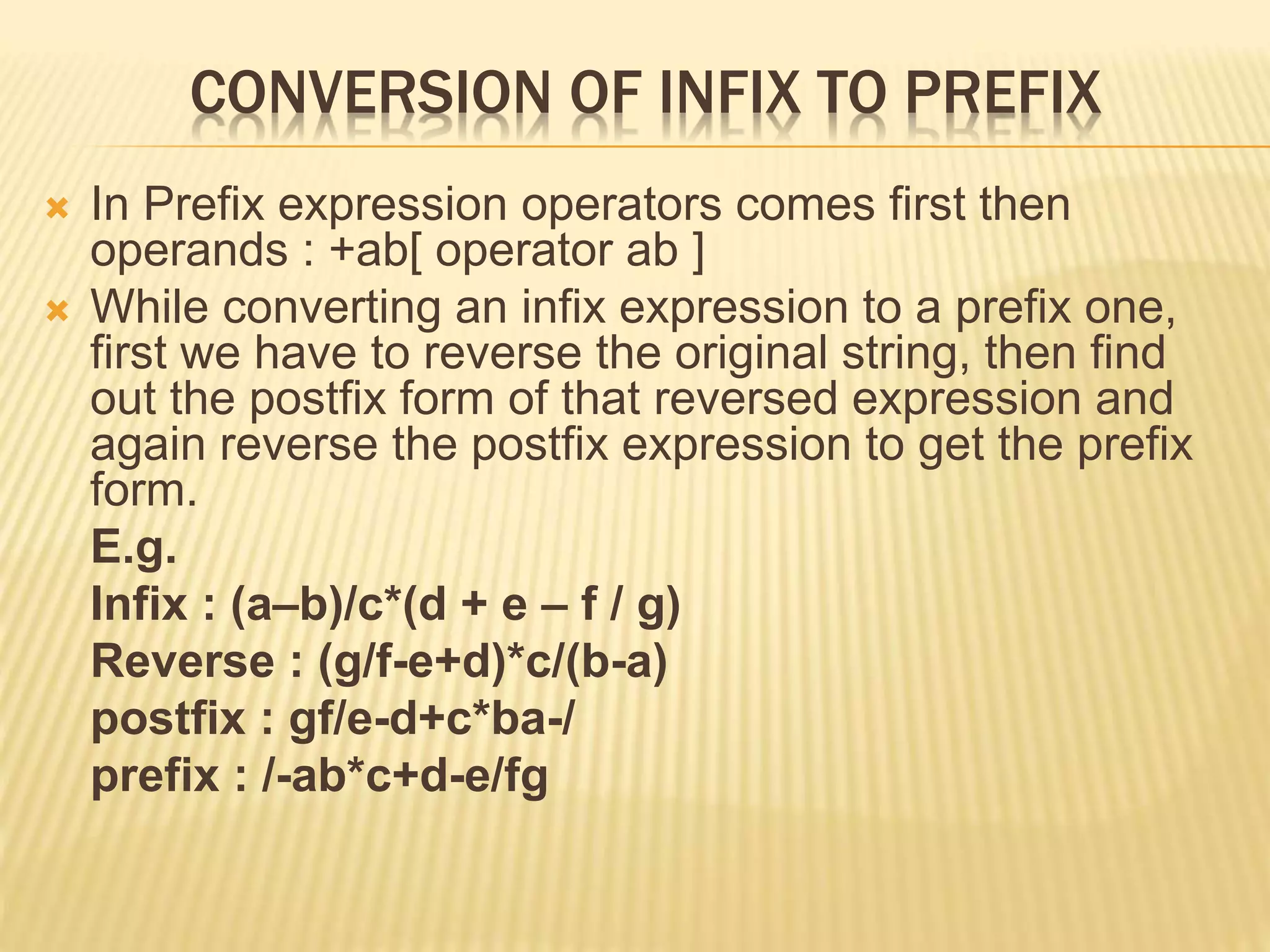 CONVERSION OF INFIX TO PREFIX
 In Prefix expression operators comes first then
operands : +ab[ operator ab ]
 While converting an infix expression to a prefix one,
first we have to reverse the original string, then find
out the postfix form of that reversed expression and
again reverse the postfix expression to get the prefix
form.
E.g.
Infix : (a–b)/c*(d + e – f / g)
Reverse : (g/f-e+d)*c/(b-a)
postfix : gf/e-d+c*ba-/
prefix : /-ab*c+d-e/fg
 
