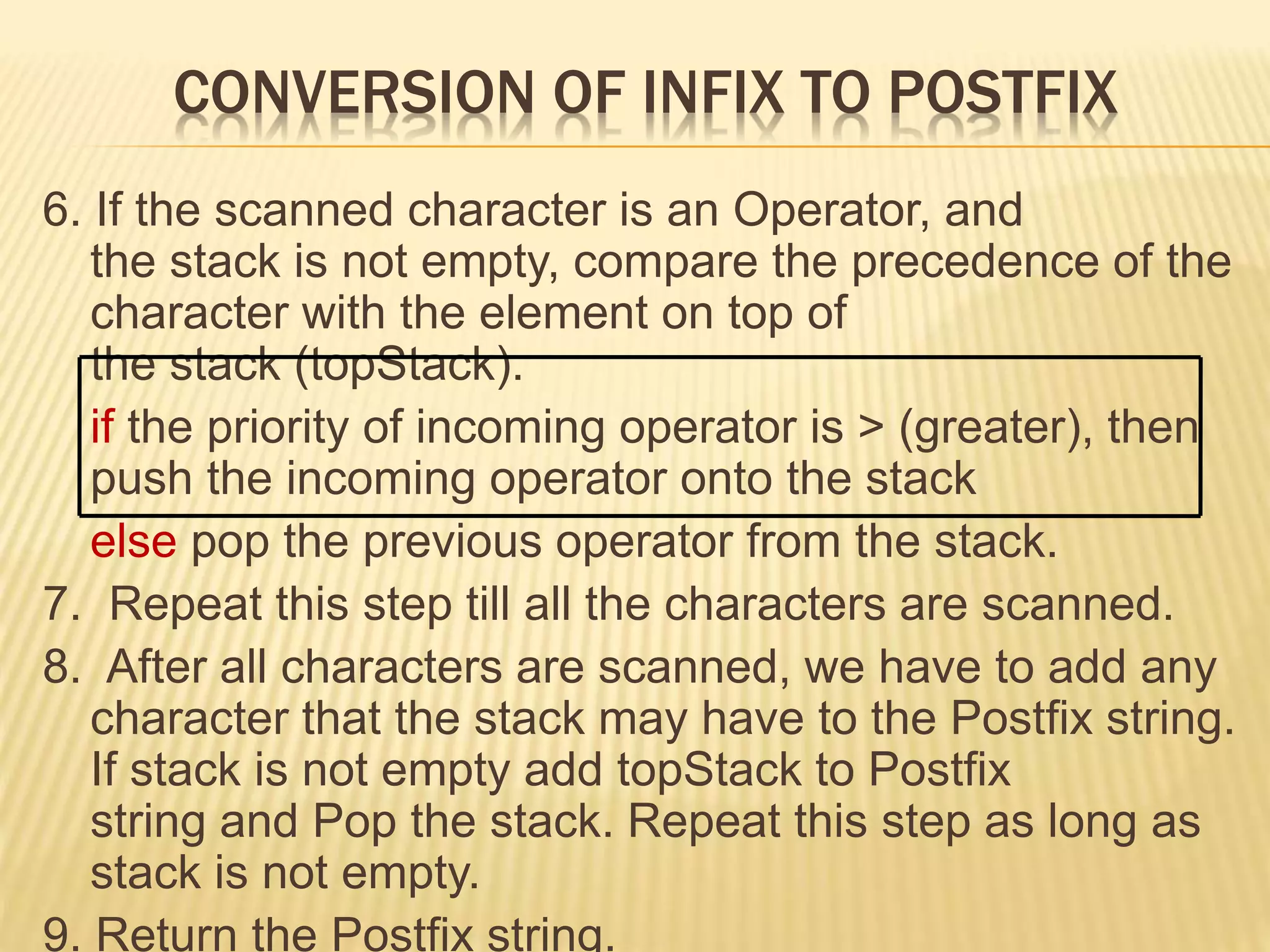 CONVERSION OF INFIX TO POSTFIX
6. If the scanned character is an Operator, and
the stack is not empty, compare the precedence of the
character with the element on top of
the stack (topStack).
if the priority of incoming operator is > (greater), then
push the incoming operator onto the stack
else pop the previous operator from the stack.
7. Repeat this step till all the characters are scanned.
8. After all characters are scanned, we have to add any
character that the stack may have to the Postfix string.
If stack is not empty add topStack to Postfix
string and Pop the stack. Repeat this step as long as
stack is not empty.
9. Return the Postfix string.
 