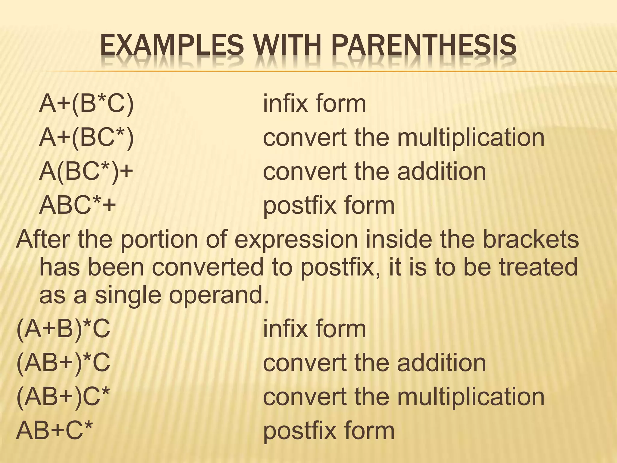 EXAMPLES WITH PARENTHESIS
A+(B*C) infix form
A+(BC*) convert the multiplication
A(BC*)+ convert the addition
ABC*+ postfix form
After the portion of expression inside the brackets
has been converted to postfix, it is to be treated
as a single operand.
(A+B)*C infix form
(AB+)*C convert the addition
(AB+)C* convert the multiplication
AB+C* postfix form
 