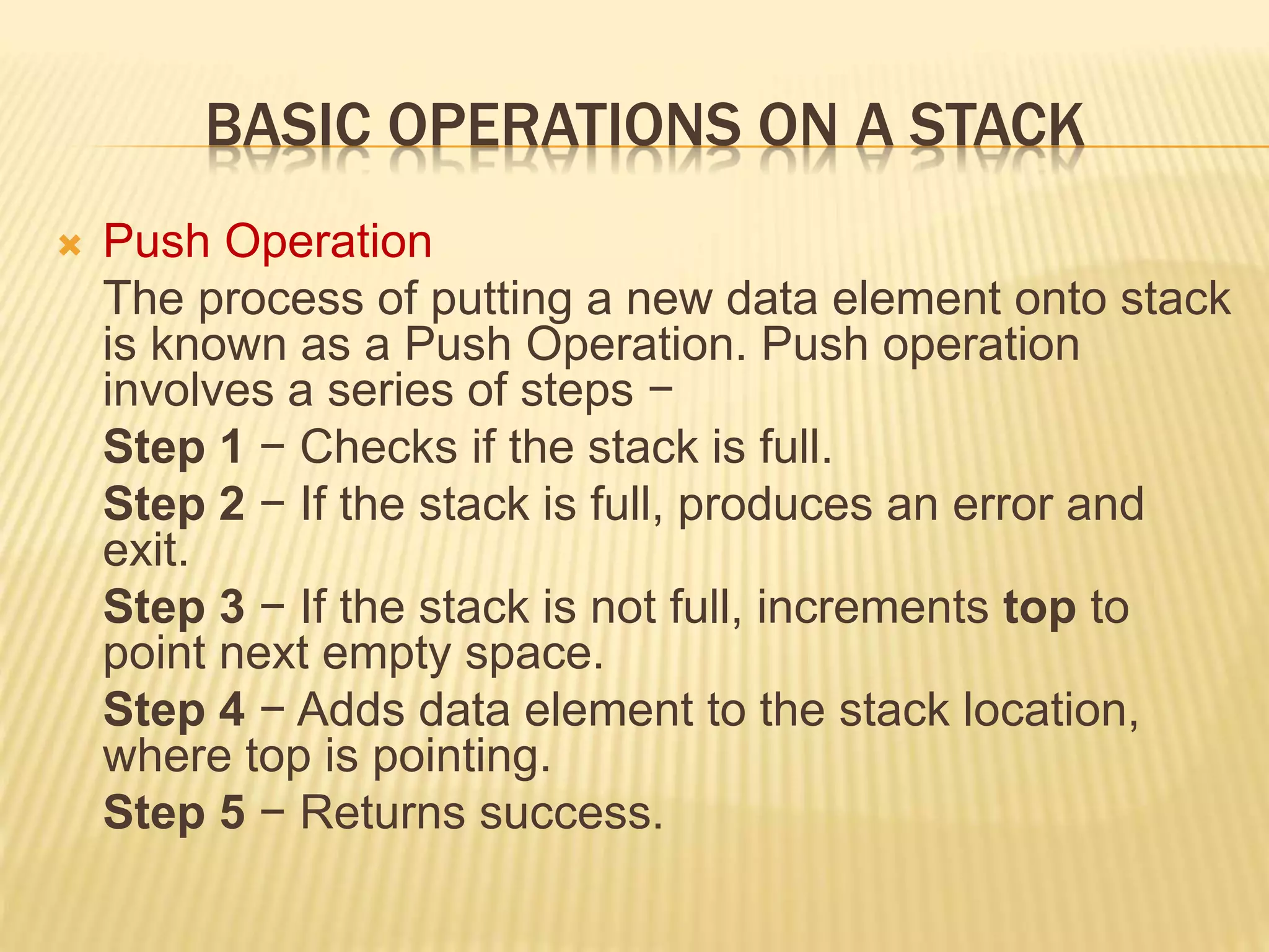 BASIC OPERATIONS ON A STACK
 Push Operation
The process of putting a new data element onto stack
is known as a Push Operation. Push operation
involves a series of steps −
Step 1 − Checks if the stack is full.
Step 2 − If the stack is full, produces an error and
exit.
Step 3 − If the stack is not full, increments top to
point next empty space.
Step 4 − Adds data element to the stack location,
where top is pointing.
Step 5 − Returns success.
 