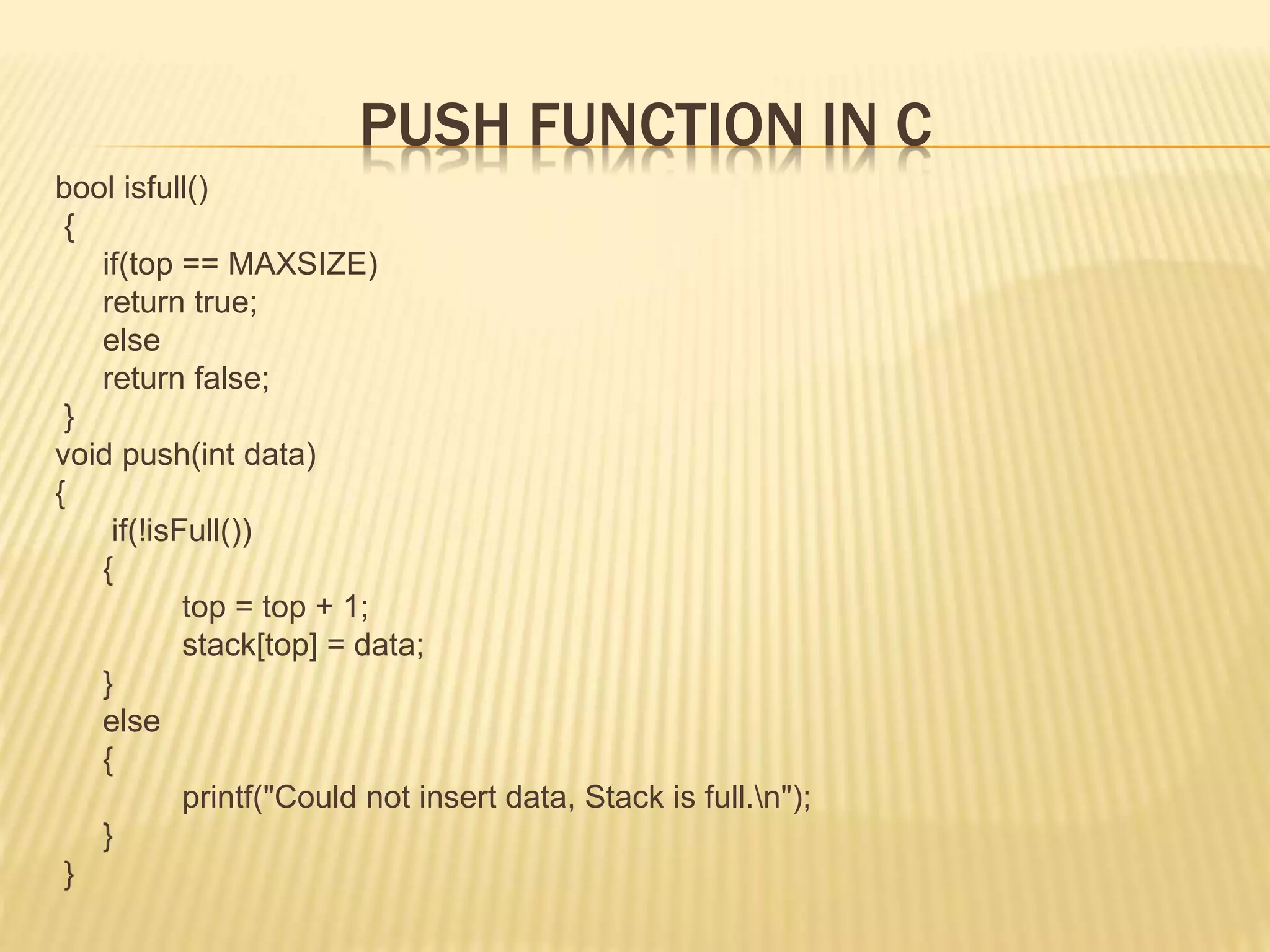 PUSH FUNCTION IN C
bool isfull()
{
if(top == MAXSIZE)
return true;
else
return false;
}
void push(int data)
{
if(!isFull())
{
top = top + 1;
stack[top] = data;
}
else
{
printf("Could not insert data, Stack is full.n");
}
}
 
