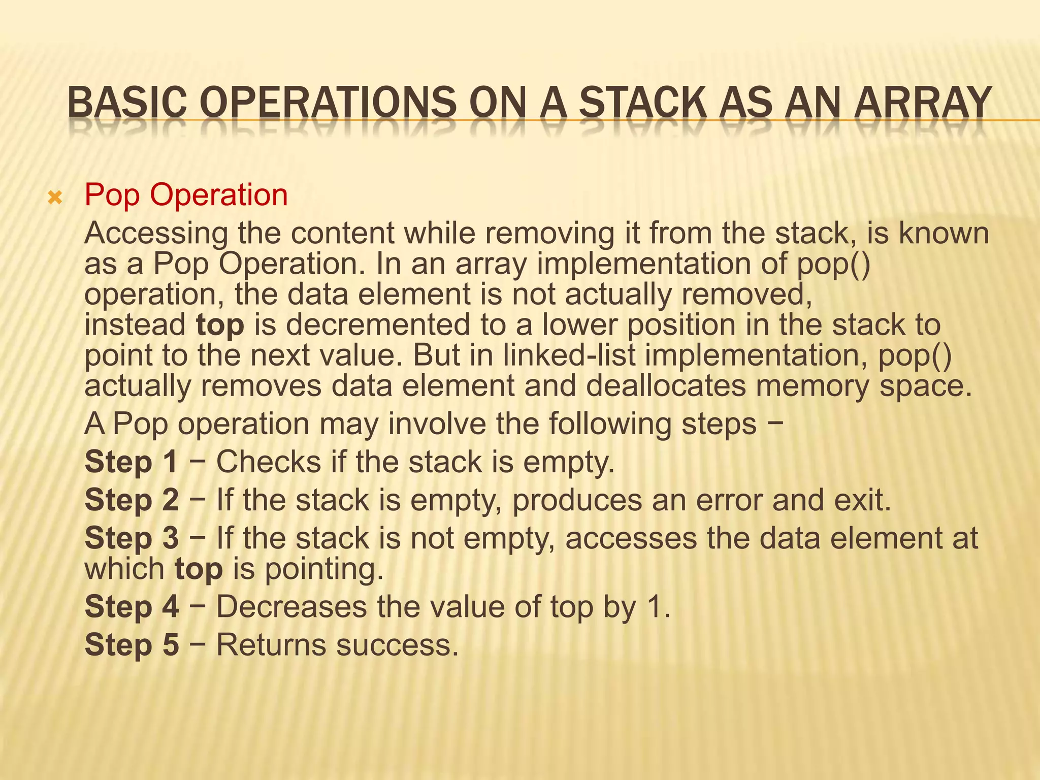 BASIC OPERATIONS ON A STACK AS AN ARRAY
 Pop Operation
Accessing the content while removing it from the stack, is known
as a Pop Operation. In an array implementation of pop()
operation, the data element is not actually removed,
instead top is decremented to a lower position in the stack to
point to the next value. But in linked-list implementation, pop()
actually removes data element and deallocates memory space.
A Pop operation may involve the following steps −
Step 1 − Checks if the stack is empty.
Step 2 − If the stack is empty, produces an error and exit.
Step 3 − If the stack is not empty, accesses the data element at
which top is pointing.
Step 4 − Decreases the value of top by 1.
Step 5 − Returns success.
 