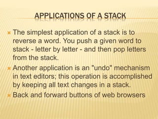 APPLICATIONS OF A STACK
 The simplest application of a stack is to
reverse a word. You push a given word to
stack - letter by letter - and then pop letters
from the stack.
 Another application is an "undo" mechanism
in text editors; this operation is accomplished
by keeping all text changes in a stack.
 Back and forward buttons of web browsers
 