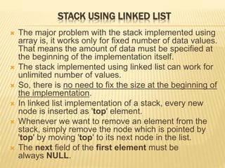 STACK USING LINKED LIST
 The major problem with the stack implemented using
array is, it works only for fixed number of data values.
That means the amount of data must be specified at
the beginning of the implementation itself.
 The stack implemented using linked list can work for
unlimited number of values.
 So, there is no need to fix the size at the beginning of
the implementation.
 In linked list implementation of a stack, every new
node is inserted as 'top' element.
 Whenever we want to remove an element from the
stack, simply remove the node which is pointed by
'top' by moving 'top' to its next node in the list.
 The next field of the first element must be
always NULL.
 