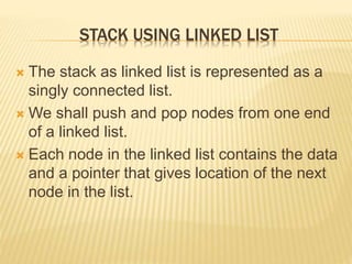 STACK USING LINKED LIST
 The stack as linked list is represented as a
singly connected list.
 We shall push and pop nodes from one end
of a linked list.
 Each node in the linked list contains the data
and a pointer that gives location of the next
node in the list.
 