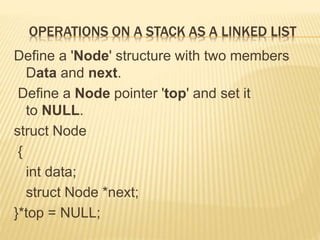 OPERATIONS ON A STACK AS A LINKED LIST
Define a 'Node' structure with two members
Data and next.
Define a Node pointer 'top' and set it
to NULL.
struct Node
{
int data;
struct Node *next;
}*top = NULL;
 