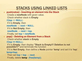 STACKS USING LINKED LISTS
 push(value) - Inserting an element into the Stack
Create a newNode with given value.
Check whether stack is Empty
if(top == NULL)
If it is Empty, then
newNode → next = NULL.
If it is Not Empty, then
newNode → next = top.
Finally, set top = newNode.
 pop() - Deleting an Element from a Stack
Check whether stack is Empty
if(top == NULL).
If it is Empty, then display "Stack is Empty!!! Deletion is not
possible!!!" and terminate the function
If it is Not Empty, then define a Node pointer 'temp' and set it to 'top'.
temp=top;
Then set top = top → next.
Finally, delete temp (free(temp)).
 