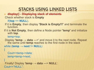 STACKS USING LINKED LISTS
 display() - Displaying stack of elements
Check whether stack is Empty
if(top == NULL).
If it is Empty, then display 'Stack is Empty!!!' and terminate the
function.
If it is Not Empty, then define a Node pointer 'temp' and initialize
with top.
temp=top;
Display 'temp → data --->' and move it to the next node. Repeat
the same until temp reaches to the first node in the stack
while (temp → next != NULL)
{
Cout<<temp->data;
temp=temp->next;
}
Finally! Display 'temp → data ---> NULL'.
Cout<<“NULL”;
 