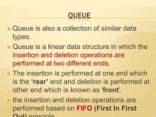 QUEUE
 Queue is also a collection of similar data
types.
 Queue is a linear data structure in which the
insertion and deletion operations are
performed at two different ends.
 The insertion is performed at one end which
is the ‘rear’ end and deletion is performed at
other end which is known as 'front'.
 the insertion and deletion operations are
performed based on FIFO (First In First
 