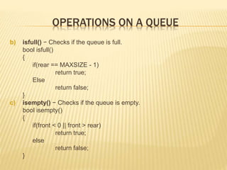 OPERATIONS ON A QUEUE
b) isfull() − Checks if the queue is full.
bool isfull()
{
if(rear == MAXSIZE - 1)
return true;
Else
return false;
}
c) isempty() − Checks if the queue is empty.
bool isempty()
{
if(front < 0 || front > rear)
return true;
else
return false;
}
 