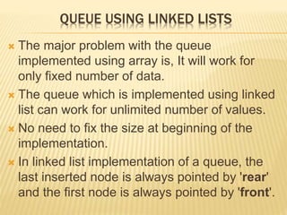 QUEUE USING LINKED LISTS
 The major problem with the queue
implemented using array is, It will work for
only fixed number of data.
 The queue which is implemented using linked
list can work for unlimited number of values.
 No need to fix the size at beginning of the
implementation.
 In linked list implementation of a queue, the
last inserted node is always pointed by 'rear'
and the first node is always pointed by 'front'.
 