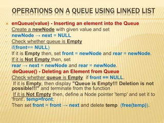 OPERATIONS ON A QUEUE USING LINKED LIST
 enQueue(value) - Inserting an element into the Queue
• Create a newNode with given value and set
• newNode → next = NULL
• Check whether queue is Empty
if(front== NULL)
• If it is Empty then, set front = newNode and rear = newNode.
• If it is Not Empty then, set
• rear → next = newNode and rear = newNode.
deQueue() - Deleting an Element from Queue
• Check whether queue is Empty if front == NULL.
• If it is Empty, then display "Queue is Empty!!! Deletion is not
possible!!!" and terminate from the function
• If it is Not Empty then, define a Node pointer 'temp' and set it to
'front'. temp=front;
• Then set front = front → next and delete temp (free(temp)).
 
