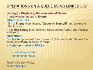 OPERATIONS ON A QUEUE USING LINKED LIST
 display() - Displaying the elements of Queue
• Check whether queue is Empty
if(front == NULL).
• If it is Empty then, display 'Queue is Empty!!!' and terminate
the function.
• If it is Not Empty then, define a Node pointer 'temp' and initialize
with front.
temp=front;
• Display 'temp → data ' and move it to the next node. Repeat the
same until 'temp' reaches to 'rear'
while(temp → next != NULL)
{
cout<<temp->data;
temp=temp->next;
}
Finally! Display NULL
cout<<“NULL”;
 