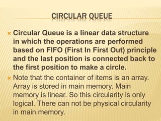 CIRCULAR QUEUE
 Circular Queue is a linear data structure
in which the operations are performed
based on FIFO (First In First Out) principle
and the last position is connected back to
the first position to make a circle.
 Note that the container of items is an array.
Array is stored in main memory. Main
memory is linear. So this circularity is only
logical. There can not be physical circularity
in main memory.
 