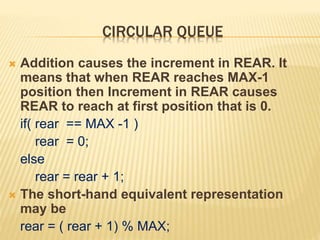 CIRCULAR QUEUE
 Addition causes the increment in REAR. It
means that when REAR reaches MAX-1
position then Increment in REAR causes
REAR to reach at first position that is 0.
if( rear == MAX -1 )
rear = 0;
else
rear = rear + 1;
 The short-hand equivalent representation
may be
rear = ( rear + 1) % MAX;
 