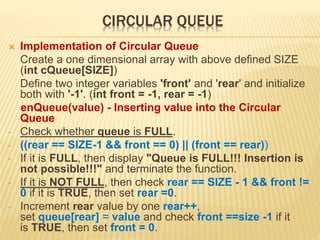 CIRCULAR QUEUE
 Implementation of Circular Queue
Create a one dimensional array with above defined SIZE
(int cQueue[SIZE])
Define two integer variables 'front' and 'rear' and initialize
both with '-1'. (int front = -1, rear = -1)
enQueue(value) - Inserting value into the Circular
Queue
• Check whether queue is FULL.
• ((rear == SIZE-1 && front == 0) || (front == rear))
• If it is FULL, then display "Queue is FULL!!! Insertion is
not possible!!!" and terminate the function.
• If it is NOT FULL, then check rear == SIZE - 1 && front !=
0 if it is TRUE, then set rear =0.
• Increment rear value by one rear++,
set queue[rear] = value and check front ==size -1 if it
is TRUE, then set front = 0.
 