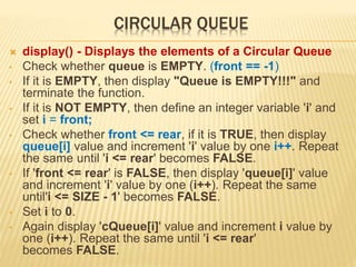 CIRCULAR QUEUE
 display() - Displays the elements of a Circular Queue
• Check whether queue is EMPTY. (front == -1)
• If it is EMPTY, then display "Queue is EMPTY!!!" and
terminate the function.
• If it is NOT EMPTY, then define an integer variable 'i' and
set i = front;
• Check whether front <= rear, if it is TRUE, then display
queue[i] value and increment 'i' value by one i++. Repeat
the same until 'i <= rear' becomes FALSE.
• If 'front <= rear' is FALSE, then display 'queue[i]' value
and increment 'i' value by one (i++). Repeat the same
until'i <= SIZE - 1' becomes FALSE.
• Set i to 0.
• Again display 'cQueue[i]' value and increment i value by
one (i++). Repeat the same until 'i <= rear'
becomes FALSE.
 
