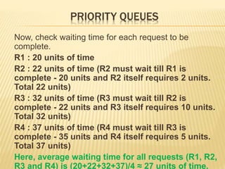 PRIORITY QUEUES
Now, check waiting time for each request to be
complete.
R1 : 20 units of time
R2 : 22 units of time (R2 must wait till R1 is
complete - 20 units and R2 itself requires 2 units.
Total 22 units)
R3 : 32 units of time (R3 must wait till R2 is
complete - 22 units and R3 itself requires 10 units.
Total 32 units)
R4 : 37 units of time (R4 must wait till R3 is
complete - 35 units and R4 itself requires 5 units.
Total 37 units)
Here, average waiting time for all requests (R1, R2,
R3 and R4) is (20+22+32+37)/4 ≈ 27 units of time.
 