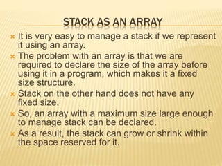 STACK AS AN ARRAY
 It is very easy to manage a stack if we represent
it using an array.
 The problem with an array is that we are
required to declare the size of the array before
using it in a program, which makes it a fixed
size structure.
 Stack on the other hand does not have any
fixed size.
 So, an array with a maximum size large enough
to manage stack can be declared.
 As a result, the stack can grow or shrink within
the space reserved for it.
 