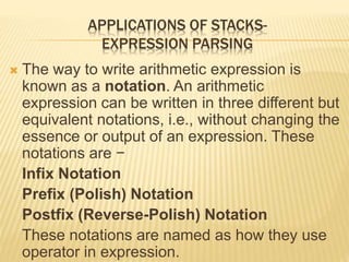 APPLICATIONS OF STACKS-
EXPRESSION PARSING
 The way to write arithmetic expression is
known as a notation. An arithmetic
expression can be written in three different but
equivalent notations, i.e., without changing the
essence or output of an expression. These
notations are −
Infix Notation
Prefix (Polish) Notation
Postfix (Reverse-Polish) Notation
These notations are named as how they use
operator in expression.
 