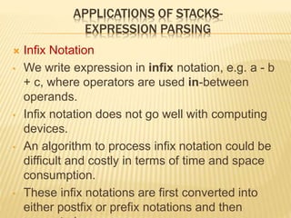 APPLICATIONS OF STACKS-
EXPRESSION PARSING
 Infix Notation
• We write expression in infix notation, e.g. a - b
+ c, where operators are used in-between
operands.
• Infix notation does not go well with computing
devices.
• An algorithm to process infix notation could be
difficult and costly in terms of time and space
consumption.
• These infix notations are first converted into
either postfix or prefix notations and then
 