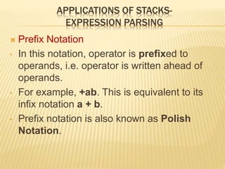 APPLICATIONS OF STACKS-
EXPRESSION PARSING
 Prefix Notation
• In this notation, operator is prefixed to
operands, i.e. operator is written ahead of
operands.
• For example, +ab. This is equivalent to its
infix notation a + b.
• Prefix notation is also known as Polish
Notation.
 