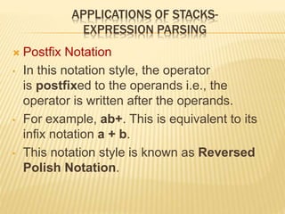 APPLICATIONS OF STACKS-
EXPRESSION PARSING
 Postfix Notation
• In this notation style, the operator
is postfixed to the operands i.e., the
operator is written after the operands.
• For example, ab+. This is equivalent to its
infix notation a + b.
• This notation style is known as Reversed
Polish Notation.
 