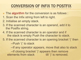 CONVERSION OF INFIX TO POSTFIX
 The algorithm for the conversion is as follows :
1. Scan the Infix string from left to right.
2. Initialise an empty stack.
3. If the scanned character is an operand, add it to
the Postfix string.
4. If the scanned character is an operator and if
the stack is empty Push the character to stack.
5. If the scanned character is an opening bracket ‘(‘ then
--Push ‘(‘ to stack
--If any operator appears, move that also to stack
--If closing bracket ‘)’ appears then remove
elements from stack till ‘)’ is removed.
 