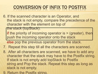 CONVERSION OF INFIX TO POSTFIX
6. If the scanned character is an Operator, and
the stack is not empty, compare the precedence of the
character with the element on top of
the stack (topStack).
if the priority of incoming operator is > (greater), then
push the incoming operator onto the stack
else pop the previous operator from the stack.
7. Repeat this step till all the characters are scanned.
8. After all characters are scanned, we have to add any
character that the stack may have to the Postfix string.
If stack is not empty add topStack to Postfix
string and Pop the stack. Repeat this step as long as
stack is not empty.
9. Return the Postfix string.
 