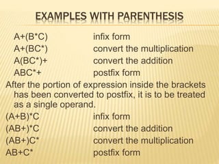 EXAMPLES WITH PARENTHESIS
A+(B*C) infix form
A+(BC*) convert the multiplication
A(BC*)+ convert the addition
ABC*+ postfix form
After the portion of expression inside the brackets
has been converted to postfix, it is to be treated
as a single operand.
(A+B)*C infix form
(AB+)*C convert the addition
(AB+)C* convert the multiplication
AB+C* postfix form
 