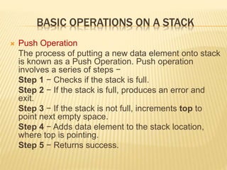 BASIC OPERATIONS ON A STACK
 Push Operation
The process of putting a new data element onto stack
is known as a Push Operation. Push operation
involves a series of steps −
Step 1 − Checks if the stack is full.
Step 2 − If the stack is full, produces an error and
exit.
Step 3 − If the stack is not full, increments top to
point next empty space.
Step 4 − Adds data element to the stack location,
where top is pointing.
Step 5 − Returns success.
 