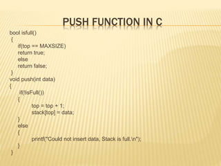 PUSH FUNCTION IN C
bool isfull()
{
if(top == MAXSIZE)
return true;
else
return false;
}
void push(int data)
{
if(!isFull())
{
top = top + 1;
stack[top] = data;
}
else
{
printf("Could not insert data, Stack is full.n");
}
}
 