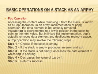BASIC OPERATIONS ON A STACK AS AN ARRAY
 Pop Operation
Accessing the content while removing it from the stack, is known
as a Pop Operation. In an array implementation of pop()
operation, the data element is not actually removed,
instead top is decremented to a lower position in the stack to
point to the next value. But in linked-list implementation, pop()
actually removes data element and deallocates memory space.
A Pop operation may involve the following steps −
Step 1 − Checks if the stack is empty.
Step 2 − If the stack is empty, produces an error and exit.
Step 3 − If the stack is not empty, accesses the data element at
which top is pointing.
Step 4 − Decreases the value of top by 1.
Step 5 − Returns success.
 