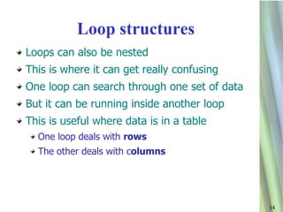 Loop structures
Loops can also be nested
This is where it can get really confusing
One loop can search through one set of data
But it can be running inside another loop
This is useful where data is in a table
  One loop deals with rows
  The other deals with columns




                                              14
 