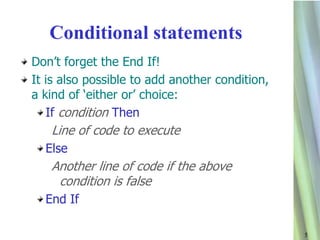 Conditional statements
Don‟t forget the End If!
It is also possible to add another condition,
a kind of „either or‟ choice:
   If condition Then
   Line of code to execute
  Else
   Another line of code if the above
    condition is false
  End If

                                                5
 
