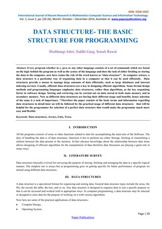 ISSN: 2350-1022 
International Journal of Recent Research in Mathematics Computer Science and Information Technology 
Vol. 1, Issue 2, pp: (20-26), Month: October – December 2014, Available at: www.paperpublications.org 
DATA STRUCTURE- THE BASIC 
STRUCTURE FOR PROGRAMMING 
Abstract: Every program whether in c, java or any other language consists of a set of commands which are based 
on the logic behind the program as well as the syntax of the language and does the task of either fetching or storing 
the data to the computer, now here comes the role of the word known as “data structure”. In computer science, a 
data structure is a particular way of organizing data in a computer so that it can be used efficiently. Data 
structures provide a means to manage large amounts of data efficiently, such as large databases and internet 
indexing services. Usually, efficient data structures are a key in designing efficient algorithms. Some formal design 
methods and programming languages emphasize data structures, rather than algorithms, as the key organizing 
factor in software design. Storing and retrieving can be carried out on data stored in both main memory and in 
secondary memory. Now as different data structures are having their different usage and benefits, hence selection 
of the same is a task of importance. “Therefore the paper consists of the basic terms and information regarding 
data structures in detail later on will be followed by the practical usage of different data structures that will be 
helpful for the programmer for selection of a perfect data structure that would make the programme much more 
easy and flexible. 
All the programs consists of some or other functions related to data for accomplishing the main aim of the Software. The 
duty of handling the data is of data structures, functions it has to perform are either Storage, fetching or transmitting a 
relation between the data present in the memory. In-fact advance knowledge about the relationship between data items 
allows designing of efficient algorithms for the manipulation of data therefore data Structures are playing a great role in 
many ways. 
Data structures basically evolved for surveying the purpose of storing, fetching and arranging the data in a specific logical 
manner. The simplest one is arrays but as programming goes on getting specific for better performance of program we 
started using different data structures. 
A data structure is a specialized format for organizing and storing data. General data structure types include the array, the 
file, the record, the table, the tree, and so on. Any data structure is designed to organize data to suit a specific purpose so 
that it can be accessed and worked with in appropriate ways. In computer programming, a data structure may be selected 
or designed to store data for the purpose of working on it with various algorithms. 
Page | 20 
Shubhangi Johri, Siddhi Garg, Sonali Rawat 
Keywords: Data structures, Arrays, Lists, Trees. 
I. INTRODUCTION 
II. LITERATURE SURVEY 
III. DATA STRUCTURES 
Now here are some of the practical applications of data structures- 
 Compiler Design, 
 Operating System, 
Paper Publications 
 