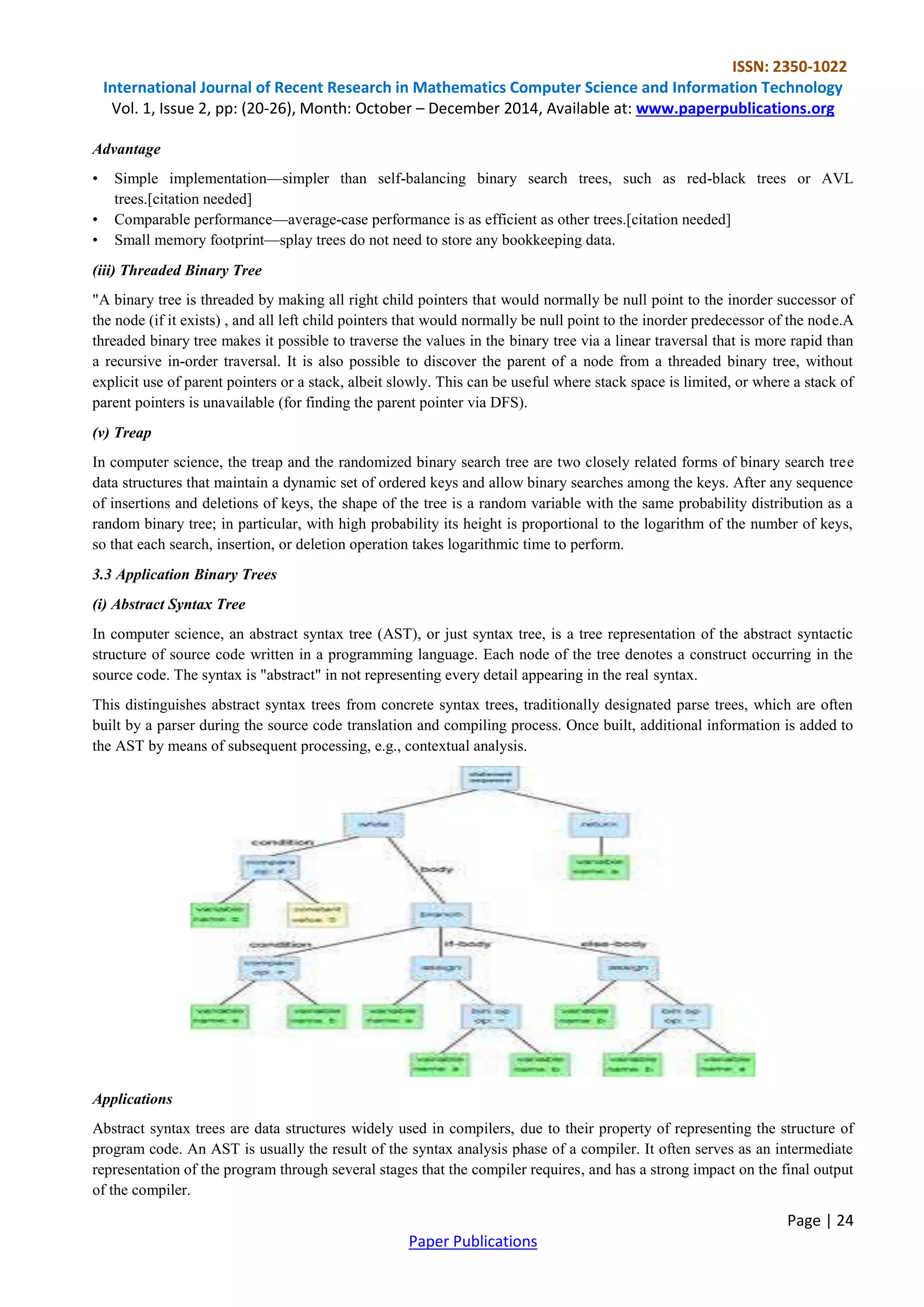 ISSN: 2350-1022
International Journal of Recent Research in Mathematics Computer Science and Information Technology
Vol. 1, Issue 2, pp: (20-26), Month: October – December 2014, Available at: www.paperpublications.org
Page | 24
Paper Publications
Advantage
• Simple implementation—simpler than self-balancing binary search trees, such as red-black trees or AVL
trees.[citation needed]
• Comparable performance—average-case performance is as efficient as other trees.[citation needed]
• Small memory footprint—splay trees do not need to store any bookkeeping data.
(iii) Threaded Binary Tree
"A binary tree is threaded by making all right child pointers that would normally be null point to the inorder successor of
the node (if it exists) , and all left child pointers that would normally be null point to the inorder predecessor of the node.A
threaded binary tree makes it possible to traverse the values in the binary tree via a linear traversal that is more rapid than
a recursive in-order traversal. It is also possible to discover the parent of a node from a threaded binary tree, without
explicit use of parent pointers or a stack, albeit slowly. This can be useful where stack space is limited, or where a stack of
parent pointers is unavailable (for finding the parent pointer via DFS).
(v) Treap
In computer science, the treap and the randomized binary search tree are two closely related forms of binary search tree
data structures that maintain a dynamic set of ordered keys and allow binary searches among the keys. After any sequence
of insertions and deletions of keys, the shape of the tree is a random variable with the same probability distribution as a
random binary tree; in particular, with high probability its height is proportional to the logarithm of the number of keys,
so that each search, insertion, or deletion operation takes logarithmic time to perform.
3.3 Application Binary Trees
(i) Abstract Syntax Tree
In computer science, an abstract syntax tree (AST), or just syntax tree, is a tree representation of the abstract syntactic
structure of source code written in a programming language. Each node of the tree denotes a construct occurring in the
source code. The syntax is "abstract" in not representing every detail appearing in the real syntax.
This distinguishes abstract syntax trees from concrete syntax trees, traditionally designated parse trees, which are often
built by a parser during the source code translation and compiling process. Once built, additional information is added to
the AST by means of subsequent processing, e.g., contextual analysis.
Applications
Abstract syntax trees are data structures widely used in compilers, due to their property of representing the structure of
program code. An AST is usually the result of the syntax analysis phase of a compiler. It often serves as an intermediate
representation of the program through several stages that the compiler requires, and has a strong impact on the final output
of the compiler.
 