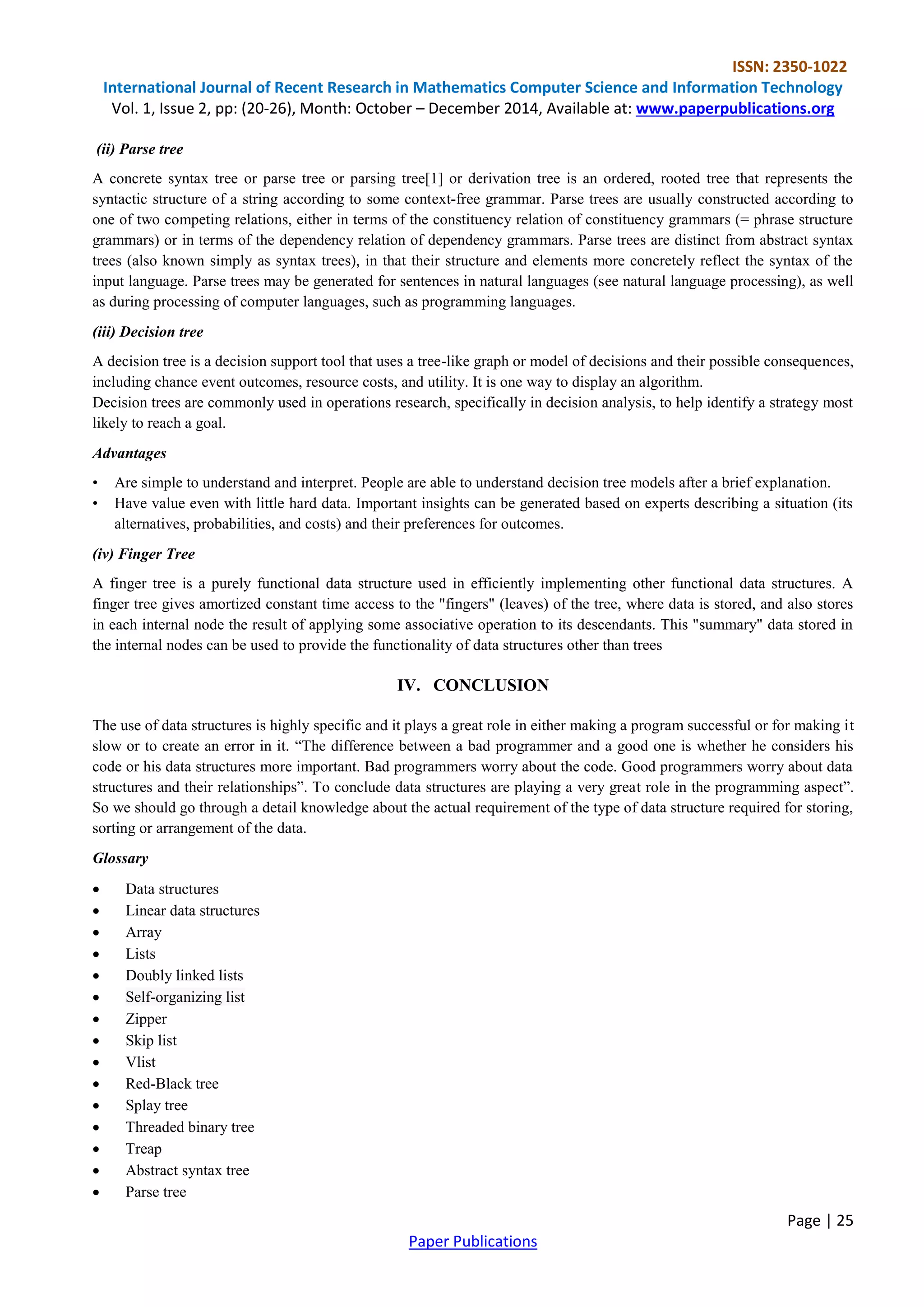 ISSN: 2350-1022
International Journal of Recent Research in Mathematics Computer Science and Information Technology
Vol. 1, Issue 2, pp: (20-26), Month: October – December 2014, Available at: www.paperpublications.org
Page | 25
Paper Publications
(ii) Parse tree
A concrete syntax tree or parse tree or parsing tree[1] or derivation tree is an ordered, rooted tree that represents the
syntactic structure of a string according to some context-free grammar. Parse trees are usually constructed according to
one of two competing relations, either in terms of the constituency relation of constituency grammars (= phrase structure
grammars) or in terms of the dependency relation of dependency grammars. Parse trees are distinct from abstract syntax
trees (also known simply as syntax trees), in that their structure and elements more concretely reflect the syntax of the
input language. Parse trees may be generated for sentences in natural languages (see natural language processing), as well
as during processing of computer languages, such as programming languages.
(iii) Decision tree
A decision tree is a decision support tool that uses a tree-like graph or model of decisions and their possible consequences,
including chance event outcomes, resource costs, and utility. It is one way to display an algorithm.
Decision trees are commonly used in operations research, specifically in decision analysis, to help identify a strategy most
likely to reach a goal.
Advantages
• Are simple to understand and interpret. People are able to understand decision tree models after a brief explanation.
• Have value even with little hard data. Important insights can be generated based on experts describing a situation (its
alternatives, probabilities, and costs) and their preferences for outcomes.
(iv) Finger Tree
A finger tree is a purely functional data structure used in efficiently implementing other functional data structures. A
finger tree gives amortized constant time access to the "fingers" (leaves) of the tree, where data is stored, and also stores
in each internal node the result of applying some associative operation to its descendants. This "summary" data stored in
the internal nodes can be used to provide the functionality of data structures other than trees
IV. CONCLUSION
The use of data structures is highly specific and it plays a great role in either making a program successful or for making it
slow or to create an error in it. ―The difference between a bad programmer and a good one is whether he considers his
code or his data structures more important. Bad programmers worry about the code. Good programmers worry about data
structures and their relationships‖. To conclude data structures are playing a very great role in the programming aspect‖.
So we should go through a detail knowledge about the actual requirement of the type of data structure required for storing,
sorting or arrangement of the data.
Glossary
 Data structures
 Linear data structures
 Array
 Lists
 Doubly linked lists
 Self-organizing list
 Zipper
 Skip list
 Vlist
 Red-Black tree
 Splay tree
 Threaded binary tree
 Treap
 Abstract syntax tree
 Parse tree
 
