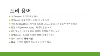 트리 용어
 노드(node): 트리의 구성 요소
 루트(root): 부모가 없는 노드, 최상위 노드
 서브 트리(subtree) : 하나의 노드와 그 노드들의 자손들로 이루어진 트리
 단말 노드(terminal node) : 자식이 없는 노드
 비단말노드 : 적어도 하나 이상의 자식을 가지는 노드
 레벨(level) : 트리의 각 층의 번호 (레벨은 1부터)
 높이 : 트리의 최대 레벨
 차수 : 노드가 가지고 있는 자식 노드의 개수
 