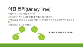 이진 트리(Binary Tree)
 유한개의 노드로 구성된 트리이다.
 트리 중에서 자식 노드의 수가 2개 이하인 것을 지칭한다.
 루트 노드와 2개의 부속 노드로 구성된다. 각각 오른쪽 부속 트리, 왼쪽 부속 트리라 부
른다.
 이진 트리는 순서가 존재한다.
A
B
A
B
두 트리는 서로 다른 이진 트리이다.
 