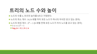 트리의 노드 수와 높이
 노드의 수를 n, 트리의 높이를 h라고 가정한다.
 노드의 최소 개수 : h ( h 레벨 까지 모든 노드가 하나의 자식만 갖고 있는 경우)
 노드의 최대 개수 : 2ℎ
− 1 (h 레벨 전에 모든 노드가 자식 노드를 갖고 있는 경우)
 ℎ ≤ 𝑛 ≤ 2ℎ
− 1
 𝐥𝐨𝐠 𝟐(𝒏 + 𝟏) ≤ 𝒉 ≤ 𝒏
 