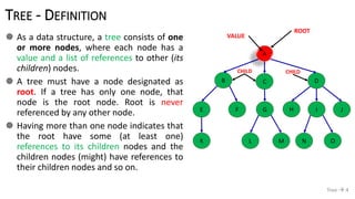 TREE - DEFINITION
 As a data structure, a tree consists of one
or more nodes, where each node has a
value and a list of references to other (its
children) nodes.
 A tree must have a node designated as
root. If a tree has only one node, that
node is the root node. Root is never
referenced by any other node.
 Having more than one node indicates that
the root have some (at least one)
references to its children nodes and the
children nodes (might) have references to
their children nodes and so on.
Tree  4
A
B C D
E F JIHG
K ML ON
ROOT
VALUE
CHILDCHILD
 